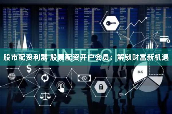 股市配资利器 股票配资开户会员：解锁财富新机遇