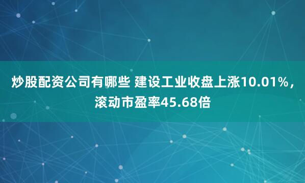 炒股配资公司有哪些 建设工业收盘上涨10.01%，滚动市盈率45.68倍