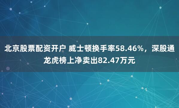 北京股票配资开户 威士顿换手率58.46%，深股通龙虎榜上净卖出82.47万元