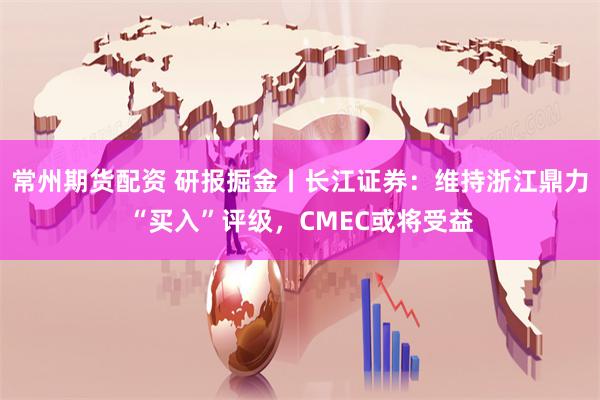 常州期货配资 研报掘金丨长江证券：维持浙江鼎力“买入”评级，CMEC或将受益