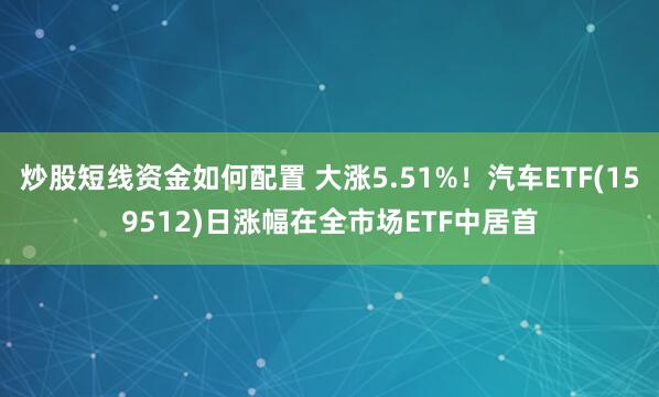 炒股短线资金如何配置 大涨5.51%！汽车ETF(159512)日涨幅在全市场ETF中居首