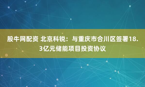 股牛网配资 北京科锐：与重庆市合川区签署18.3亿元储能项目投资协议