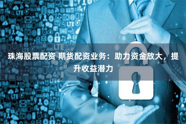 珠海股票配资 期货配资业务：助力资金放大，提升收益潜力