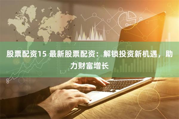 股票配资15 最新股票配资：解锁投资新机遇，助力财富增长