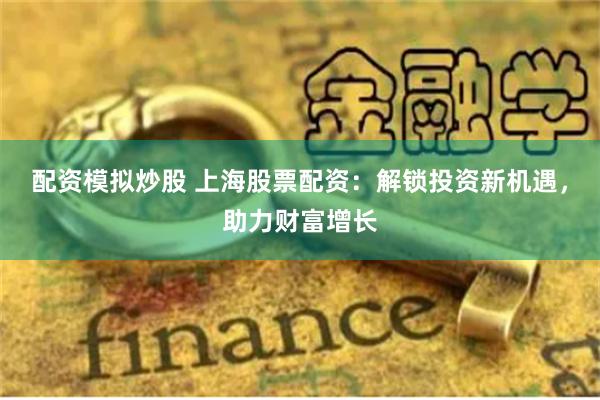 配资模拟炒股 上海股票配资：解锁投资新机遇，助力财富增长