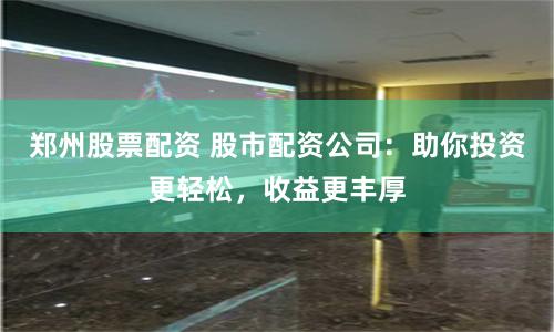 郑州股票配资 股市配资公司：助你投资更轻松，收益更丰厚