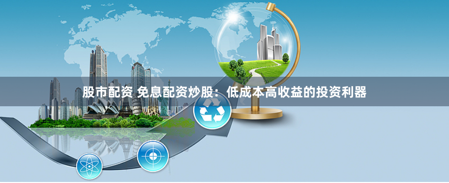 股市配资 免息配资炒股：低成本高收益的投资利器