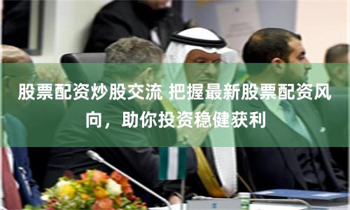 股票配资炒股交流 把握最新股票配资风向，助你投资稳健获利