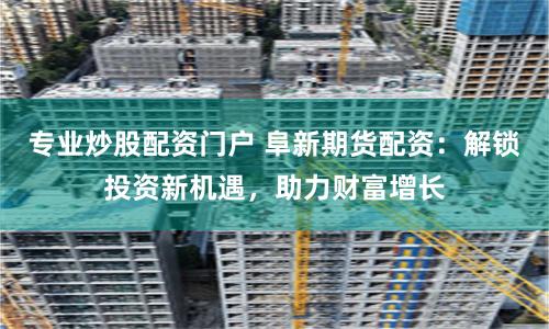 专业炒股配资门户 阜新期货配资：解锁投资新机遇，助力财富增长