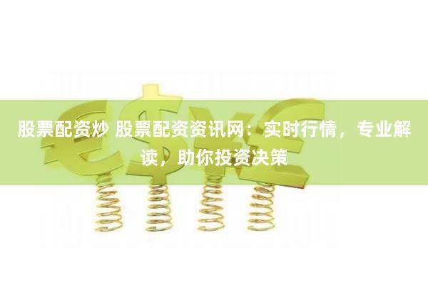 股票配资炒 股票配资资讯网：实时行情，专业解读，助你投资决策