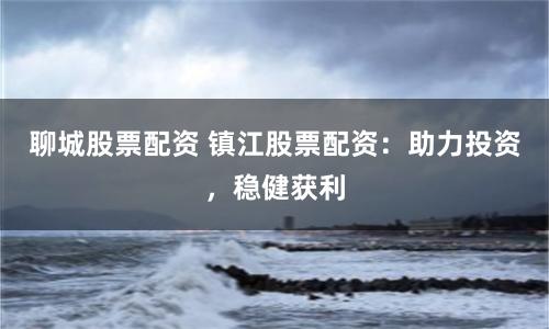 聊城股票配资 镇江股票配资：助力投资，稳健获利