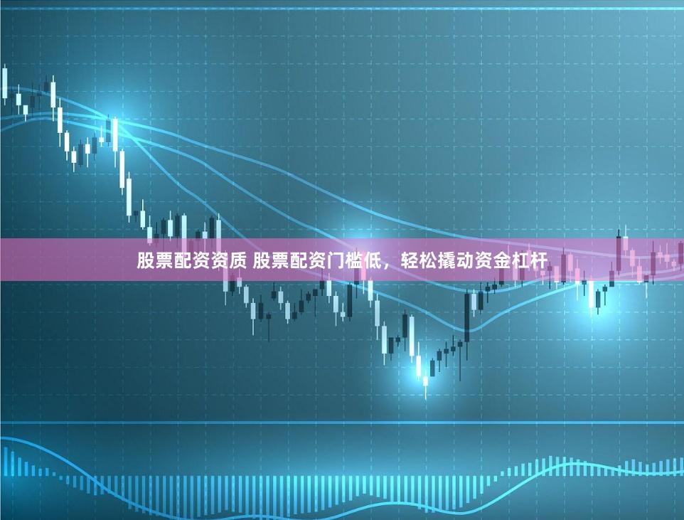 股票配资资质 股票配资门槛低，轻松撬动资金杠杆