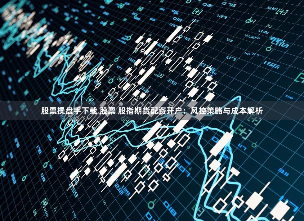 股票操盘手下载 股票 股指期货配资开户：风控策略与成本解析