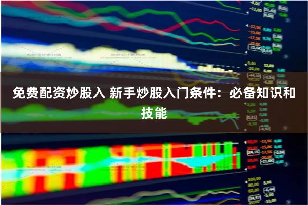 免费配资炒股入 新手炒股入门条件：必备知识和技能