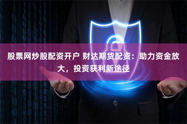 股票网炒股配资开户 财达期货配资：助力资金放大，投资获利新途径